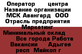 Оператор Call-центра › Название организации ­ МСК Авангард, ООО › Отрасль предприятия ­ Маркетинг › Минимальный оклад ­ 30 000 - Все города Работа » Вакансии   . Адыгея респ.,Майкоп г.